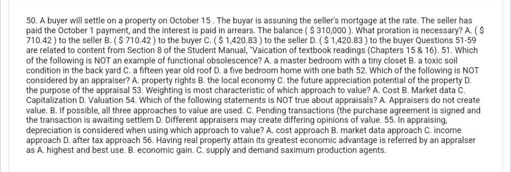 50. A buyer will settle on a property on October 15. The buyar is assuning the seller's mortgage at the rate. The seller has
paid the October 1 payment, and the interest is paid in arrears. The balance ($ 310,000). What proration is necessary? A. ($
710.42) to the seller B. ($710.42) to the buyer C. ($ 1,420.83 ) to the seller D. ($1,420.83 ) to the buyer Questions 51-59
are related to content from Section 8 of the Student Manual, "Vaication of textbook readings (Chapters 15 & 16). 51. Which
of the following is NOT an example of functional obsolescence? A. a master bedroom with a tiny closet B. a toxic soil
condition in the back yard C. a fifteen year old roof D. a five bedroom home with one bath 52. Which of the following is NOT
considered by an appraiser? A. property rights B. the local economy C. the future appreciation potential of the property D.
the purpose of the appraisal 53. Weighting is most characteristic of which approach to value? A. Cost B. Market data C.
Capitalization D. Valuation 54. Which of the following statements is NOT true about appraisals? A. Appraisers do not create
value. B. If possible, all three approaches to value are used. C. Pending transactions (the purchase agreement is signed and
the transaction is awaiting settlem D. Different appraisers may create differing opinions of value. 55. In appraising,
depreciation is considered when using which approach to value? A. cost approach B. market data approach C. income
approach D. after tax approach 56. Having real property attain its greatest economic advantage is referred by an appralser
as A. highest and best use. B. economic gain. C. supply and demand saximum production agents.