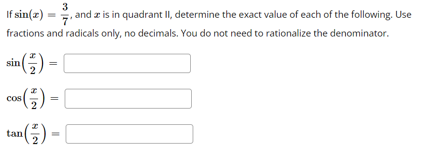 3
If sin(x)
and a is in quadrant II, determine the exact value of each of the following. Use
7'
fractions and radicals only, no decimals. You do not need to rationalize the denominator.
sin (-) =
2
=
tan
cos (+) =
2
X
2
=
=