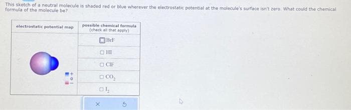 This sketch of a neutral molecule is shaded red or blue wherever the electrostatic potential at the molecule's surface isn't zero. What could the chemical
formula of the molecule be?
electrostatic potential map
L
possible chemical formula
(check all that apply)
OBrF
OHI
CIF
□ CO₂
OL
X