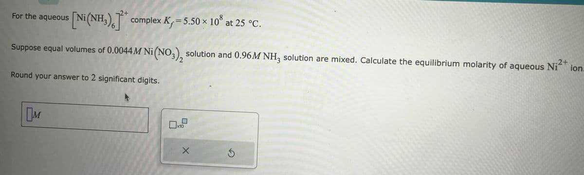 aqueous [Ni(NH₂)]* complex K, = 5.50 × 108 at 25 °C.
For the aqueous
2+
Suppose equal volumes of 0.0044 M Ni(NO3), solution and 0.96M NH3 solution are mixed. Calculate the equilibrium molarity of aqueous Ni²+ ion
.2+
Round your answer to 2 significant digits.
M
x10
S