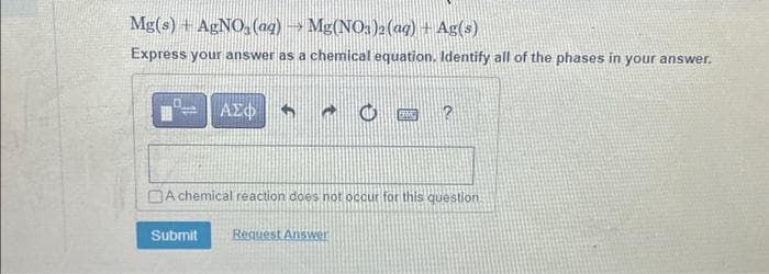 Mg(s) + AgNO3(aq) → Mg(NO3)2(aq) + Ag(s)
Express your answer as a chemical equation. Identify all of the phases in your answer.
0 ΑΣΦ
E
A chemical reaction does not occur for this question.
Submit Request Answer