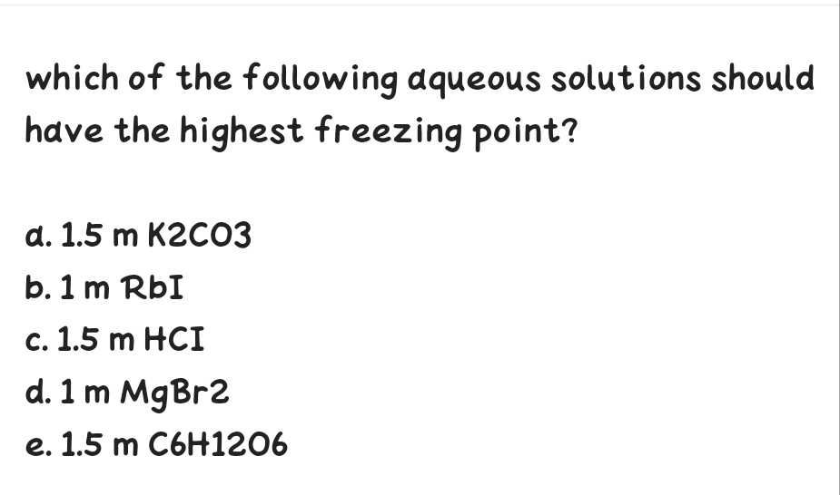 which of the following aqueous solutions should
have the highest freezing point?
d. 1.5 m K2CO3
b. 1 m RbI
c. 1.5 m HCI
d. 1 m MgBr2
e. 1.5 m C6H1206