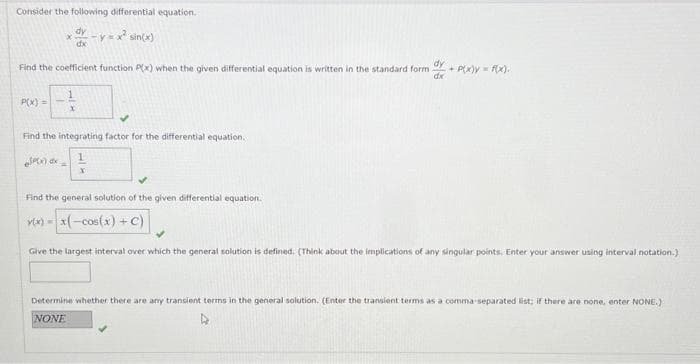 Consider the following differential equation.
dy
dx
-y=x² sin(x)
*
Find the coefficient function P(x) when the given differential equation is written in the standard form
dy
dx
P(x) =
Find the integrating factor for the differential equation.
SP(x) dx =
x
Find the general solution of the given differential equation.
v(x)= x(-cos(x) + C)
+ P(x)y = f(x).
Give the largest interval over which the general solution is defined. (Think about the implications of any singular points. Enter your answer using interval notation.)
Determine whether there are any transient terms in the general solution. (Enter the transient terms as a comma-separated list; if there are none, enter NONE.)
NONE
4