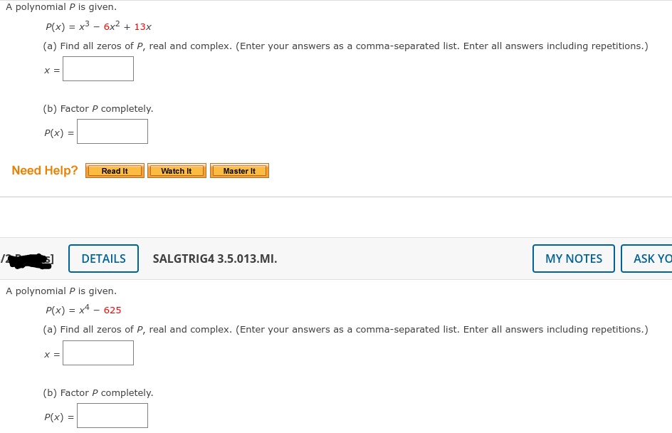 A polynomial P is given.
P(x) = x3 - 6x2 + 13x
(a) Find all zeros of P, real and complex. (Enter your answers as a comma-separated list. Enter all answers including repetitions.)
x =
(b) Factor P completely.
P(x) =
Need Help?
Watch It
Master It
Read It
DETAILS
SALGTRIG4 3.5.013.MI.
MY NOTES
ASK YO
A polynomial P is given.
P(x) = x4 - 625
(a) Find all zeros of P, real and complex. (Enter your answers as a comma-separated list. Enter all answers including repetitions.)
X =
(b) Factor P completely.
P(x) =
