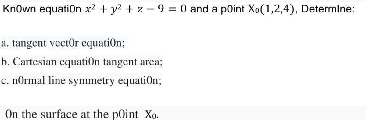 KnOwn equation x² + y² + z−9 = 0 and a point Xo(1,2,4), Determine:
a. tangent vector equation;
b. Cartesian equatiOn tangent area;
c. normal line symmetry equation;
On the surface at the point Xo.