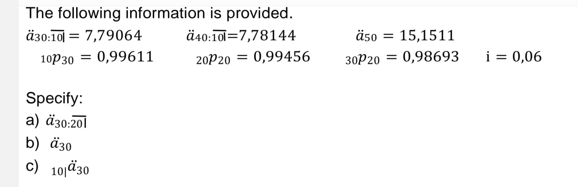 The following information is provided.
ä30:10 = 7,79064
ä40:10l 7,78144
10P30 0,99611
20P20 = 0,99456
=
Specify:
a) ä30:201
b) ä30
c) 10/30
ä50 = 15,1511
0,98693
30P20 =
i = 0,06