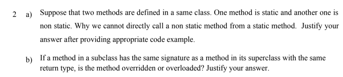 2 a) Suppose that two methods are defined in a same class. One method is static and another one is
non static. Why we cannot directly call a non static method from a static method. Justify your
answer after providing appropriate code example.
b) If a method in a subclass has the same signature as a method in its superclass with the same
return type, is the method overridden or overloaded? Justify your answer.
