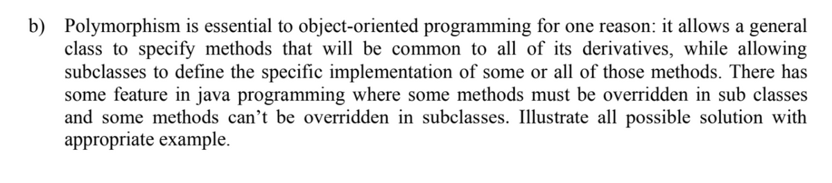 b) Polymorphism is essential to object-oriented programming for one reason: it allows a general
class to specify methods that will be common to all of its derivatives, while allowing
subclasses to define the specific implementation of some or all of those methods. There has
some feature in java programming where some methods must be overridden in sub classes
and some methods can't be overridden in subclasses. Illustrate all possible solution with
appropriate example.
