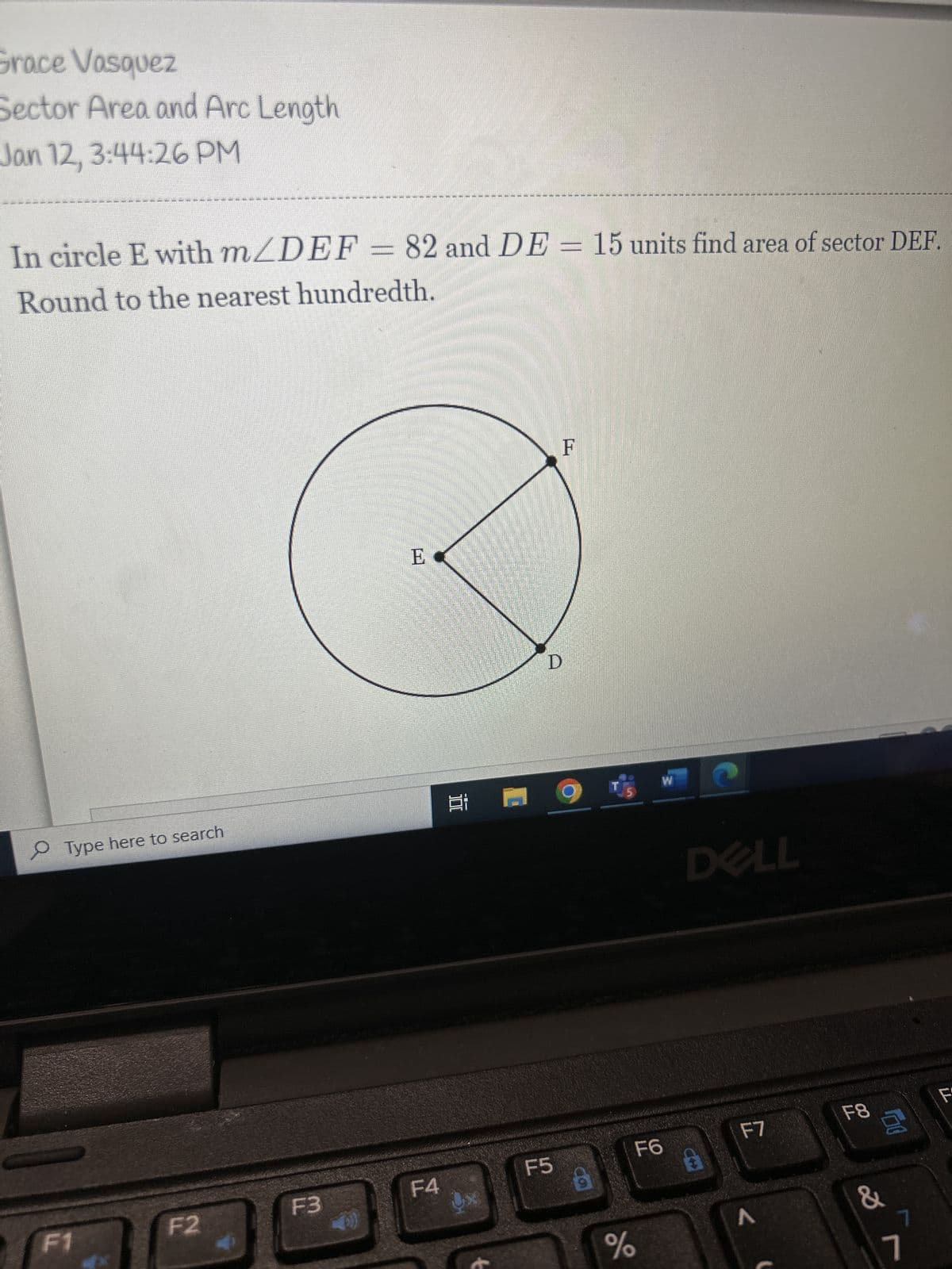 Grace Vasquez
Sector Area and Arc Length
Jan 12, 3:44:26 PM
In circle E with m/DEF = 82 and DE = 15 units find area of sector DEF.
Round to the nearest hundredth.
Type here to search
F1
F2
વર્ષ ના નામ મ મ મને લા લા તુન
F3
E
Ei
F4
9x
F5
F
9
do
W
%
F6
घ
O
DELL
F7
<
F8
00
&
7
7
F