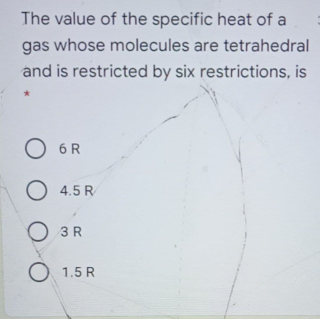 The value of the specific heat of a
gas whose molecules are tetrahedral
and is restricted by six restrictions, is
6 R
O 4.5 R
O 3 R
O 1.5 R
