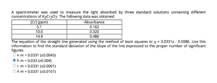 A spectrometer was used to measure the light absorbed by three standard solutions containing different
concentrations of K2Cr207. The following data was obtained.
Absorbance
0.162
0.320
[C] (ppm)
5.1
10.0
14.9
0.486
The equation of the straight line generated using the method of least squares is: y = 0.0331x - 0.0086. Use this
information to find the standard deviation of the slope of the line expressed to the proper number of significant
figures.
O a. m = 0.0331 (±0.0045)
b. m = 0.033 (±0.004)
Oc. m = 0.0331 (±0.0001)
d. m = 0.0331 (+0.0101)
