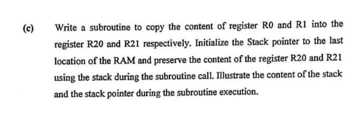 (c)
Write a subroutine to copy the content of register R0 and R1 into the
register R20 and R21 respectively. Initialize the Stack pointer to the last
location of the RAM and preserve the content of the register R20 and R21
using the stack during the subroutine call. Illustrate the content of the stack
and the stack pointer during the subroutine execution.