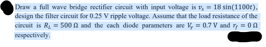 Draw a full wave bridge rectifier circuit with input voltage is vz = 18 sin(1100t),
design the filter circuit for 0.25 V ripple voltage. Assume that the load resistance of the
circuit is RL = 500 N and the each diode parameters are V, = 0.7 V and rf = 0 N
%3D
respectively.
