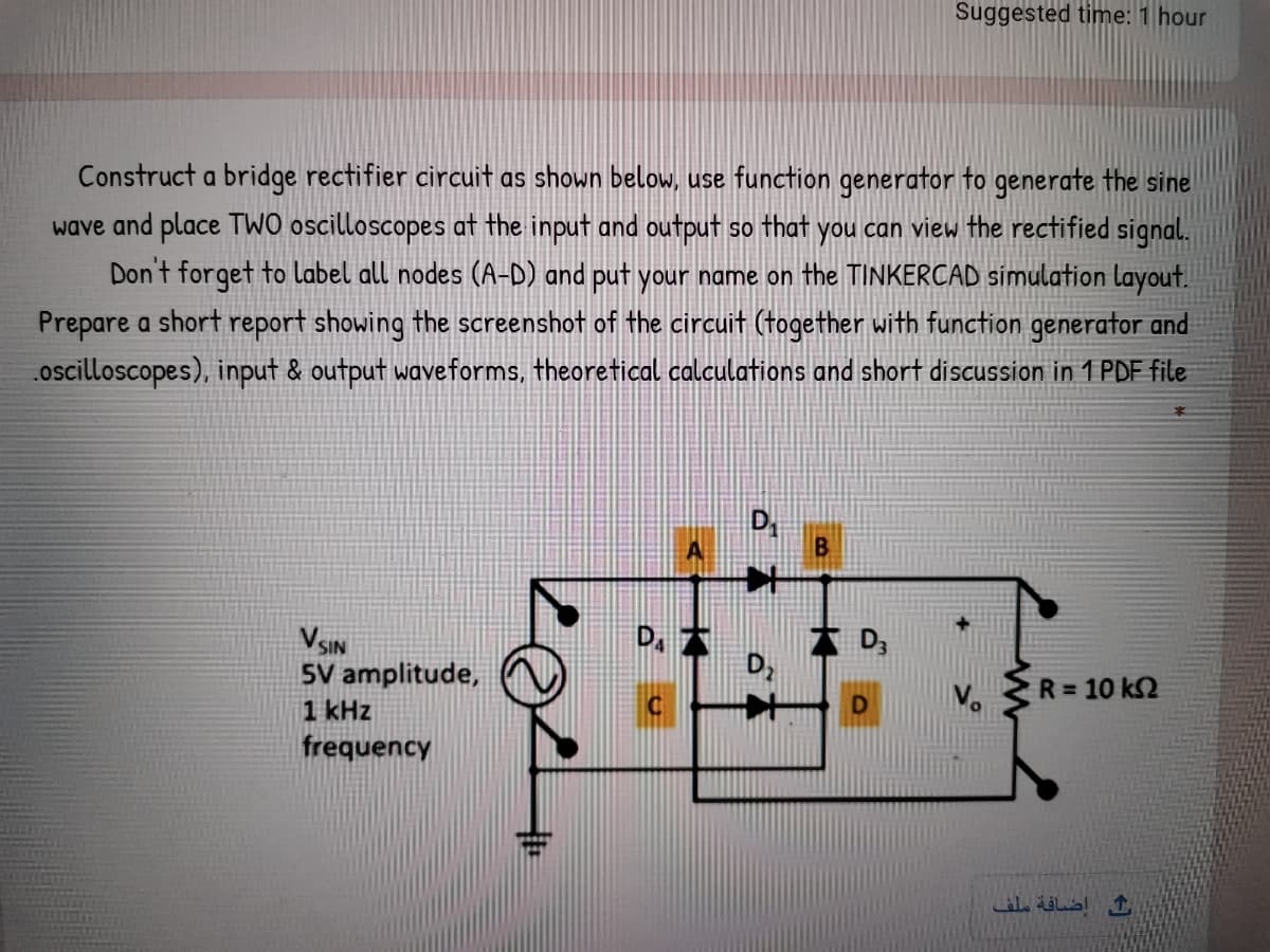 Suggested time: 1 hour
Construct a bridge rectifier circuit as shown below, use function generator to generate the sine
wave and place TWO oscilloscopes at the input and output so that you can view the rectified signal.
Don't forget to label all nodes (A-D) and put your name on the TINKERCAD simulation layout.
Prepare a short report showing the screenshot of the circuit (together with function generator and
.oscilloscopes), input & output waveforms, theoretical calculations and short discussion in 1 PDF file
本
B
VSIN
5V amplitude,
1 kHz
frequency
D,
R = 10 k2
