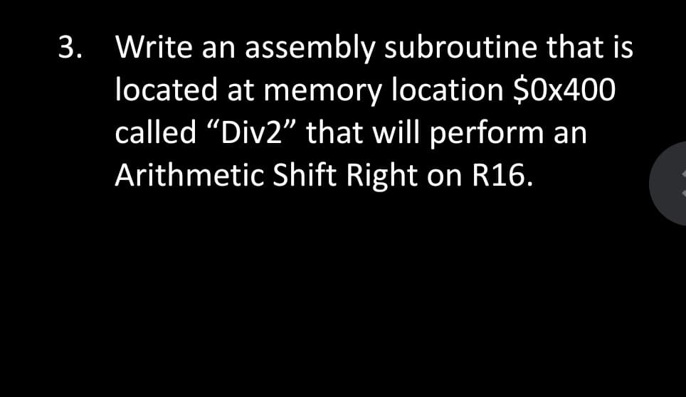 3. Write an assembly subroutine that is
located at memory location $0x400
called "Div2" that will perform an
Arithmetic Shift Right on R16.