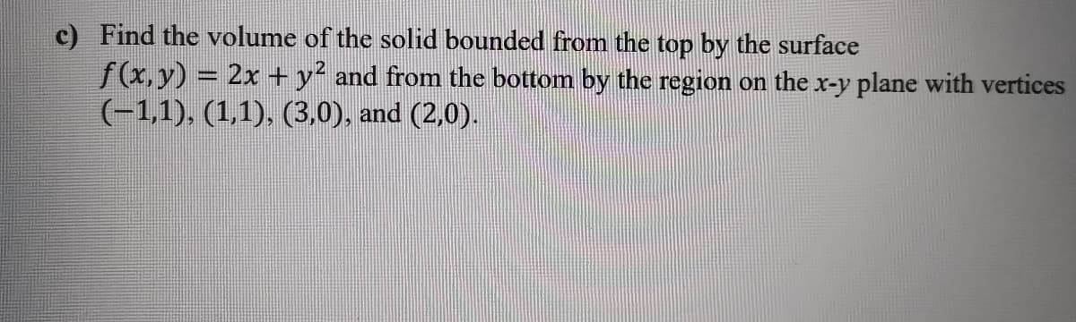 c) Find the volume of the solid bounded from the top by the surface
f(x,y) = 2x +y² and from the bottom by the region on the x-y plane with vertices
(-1,1). (1,1), (3,0), and (2,0).
