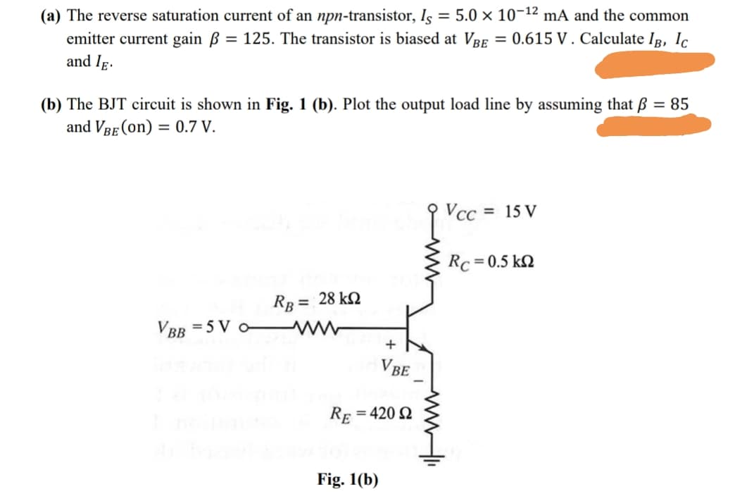 (a) The reverse saturation current of an npn-transistor, Is = 5.0 × 10¬12 mA and the common
emitter current gain B = 125. The transistor is biased at VRE = 0.615 V . Calculate Ip, Ic
and Ig.
(b) The BJT circuit is shown in Fig. 1 (b). Plot the output load line by assuming that ß = 85
and VRE (on) = 0.7 V.
Vcc = 15 V
Rc = 0.5 kQ
RB = 28 kQ
%3D
VBB =5 V o
+
V BE
Re
= 420 Q
Fig. 1(b)
