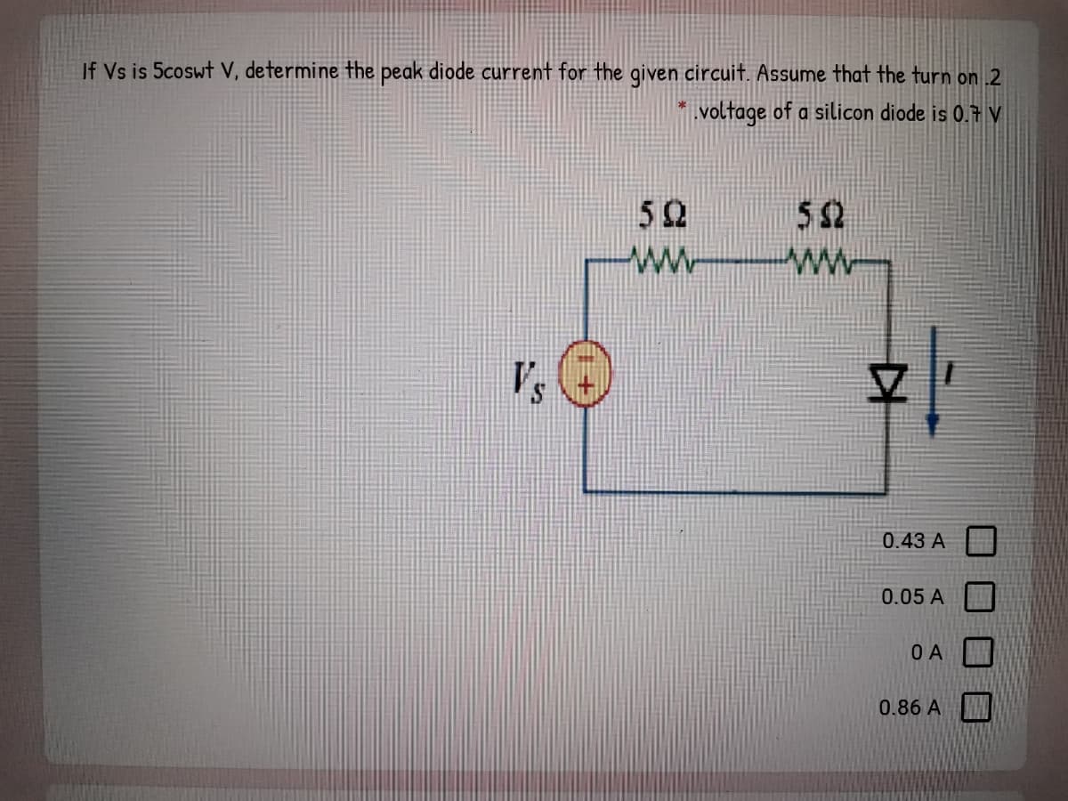 If Vs is 5coswt V, determine the peak diode current for the given circuit. Assume that the turn on 2
voltage of a silicon diode is 0.7 V
52
52
Vs
0.43 A
0.05 A
O A
0.86 A
