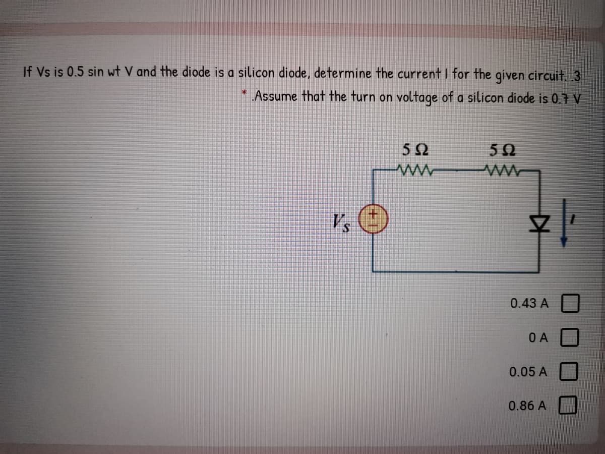 If Vs is 0.5 sin wt V and the diode is a silicon diode, determine the current I for the given circuit 3
Assume that the turn on voltage of a silicon diode is 0.7 V
50
0.43 A
O A
0.05 A
0.86 A
