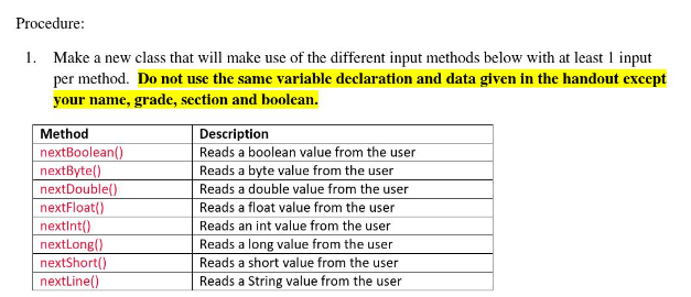 Procedure:
1. Make a new class that will make use of the different input methods below with at least 1 input
per method. Do not use the same variable declaration and data given in the handout except
your name, grade, section and boolean.
Method
Description
nextBoolean()
nextByte()
nextDouble()
nextFloat()
Reads a boolean value from the user
Reads a byte value from the user
Reads a double value from the user
Reads a float value from the user
Reads an int value from the user
Reads a long value from the user
Reads a short value from the user
Reads a String value from the user
nextInt()
nextLong()
nextShort()
nextLine()