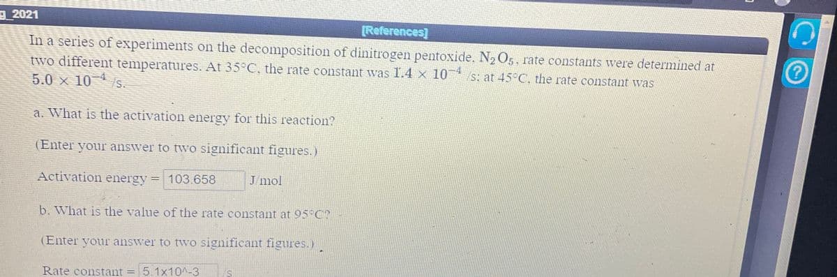 9 2021
[References]
In a series of experiments on the decomposition of dinitrogen pentoxide. N2 O5, rate constants were determined at
two different temperatures. At 35°C, the rate constant was 1.4 x 10 /s: at 45°C, the rate constant was
4
5.0 x 10 /s.
a. What is the activation energy for this reaction?
(Enter your answer to two significant figures.)
Activation energy
103.658
J mol
b. What is the value of the rate constant at 95°C?
(Enter your answer to two significant figures.)
Rate constant = 5.1x10^-3
