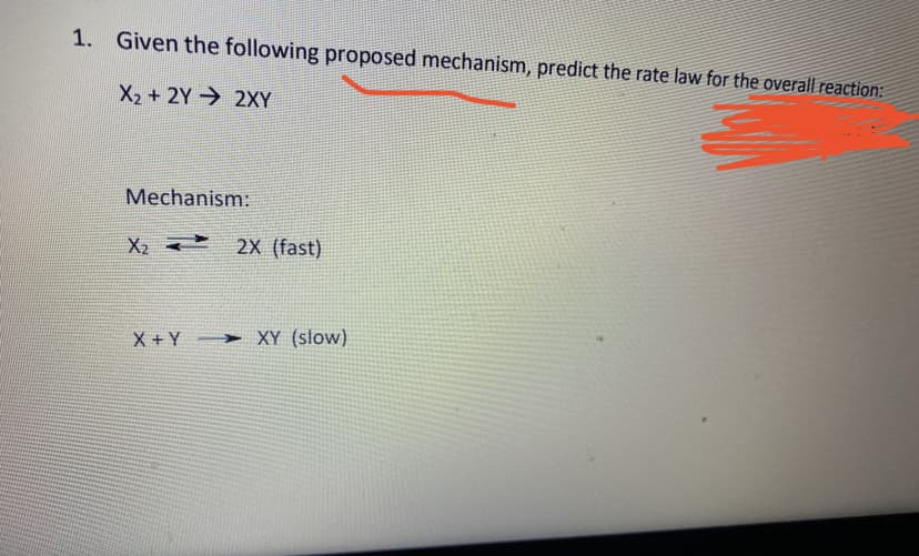 1. Given the following proposed mechanism, predict the rate law for the overall reaction:
X2 + 2Y 2XY
Mechanism:
2X (fast)
X + Y
> XY (slow)
