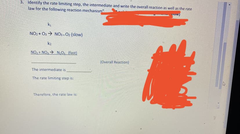 3. Identify the rate limiting step, the intermediate and write the overall reaction as well as the rate
law for the following reaction mechanism
Iow)
NO2 + O3 → NO3-02 (slow)
k2
NO, + NO: > N;O. (fast)
(Overall Reaction)
The intermediate is
The rate limiting step is:
Therefore, the rate law is:
