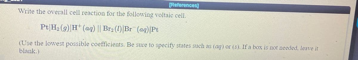 [References]
Write the overall cell reaction for the following voltaie cell.
Pt|H2 (9) H* (aq) || Br2 (1) Br (ag)|Pt
(Use the lowvest possible coefficients. Be sure to specify states such as (aq) or (s). If a box is not needed, leave it
blank.)
