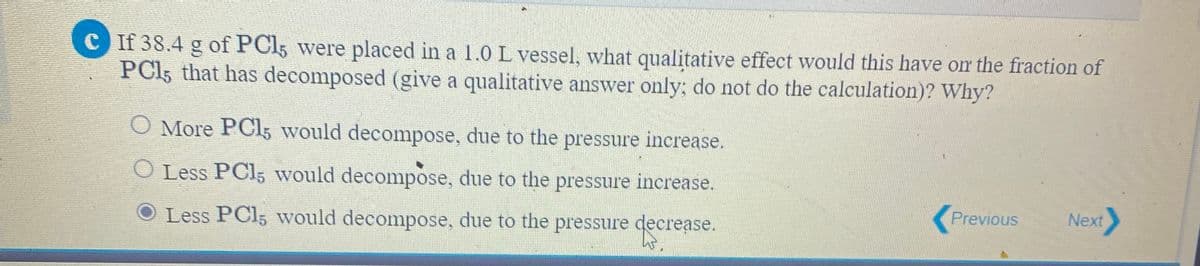 C If 38.4 g of PCI5 were placed in a 1.0 L vessel, what qualitative effect would this have om the fraction of
PCI5 that has decomposed (give a qualitative answer only; do not do the calculation)? Why?
O More PCI5 would decompose, due to the pressure increase.
O Less PCI5 would decompose, due to the pressure increase.
Previous
Next
Less PCI5 would decompose, due to the pressure decrease.
