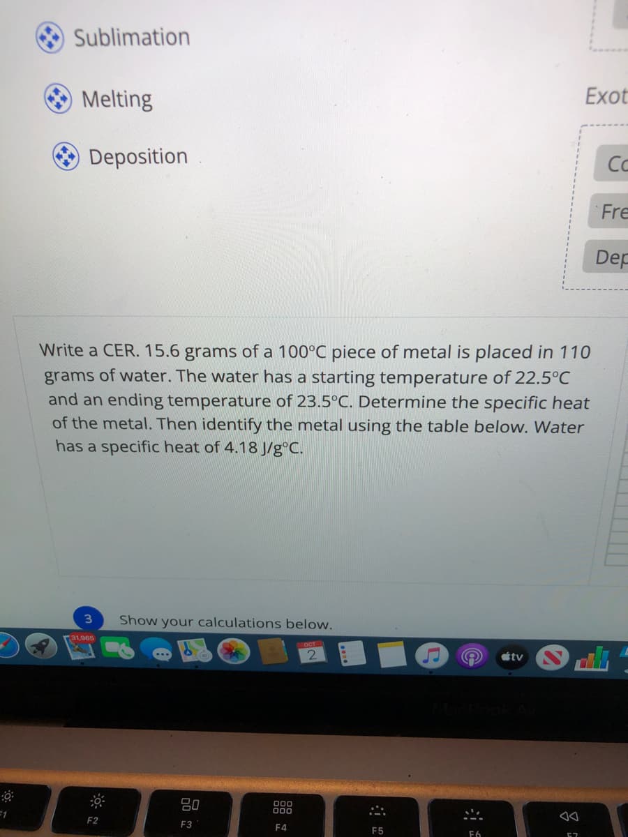 Sublimation
O Melting
Exot
Deposition
Co
Fre
Dep
Write a CER. 15.6 grams of a 100°C piece of metal is placed in 110
grams of water. The water has a starting temperature of 22.5°C
and an ending temperature of 23.5°C. Determine the specific heat
of the metal. Then identify the metal using the table below. Water
has a specific heat of 4.18 J/g°C.
3\
Show your calculations below.
31,965
OCT
tv
80
=1
000
F2
F3
F4
F5
F6
