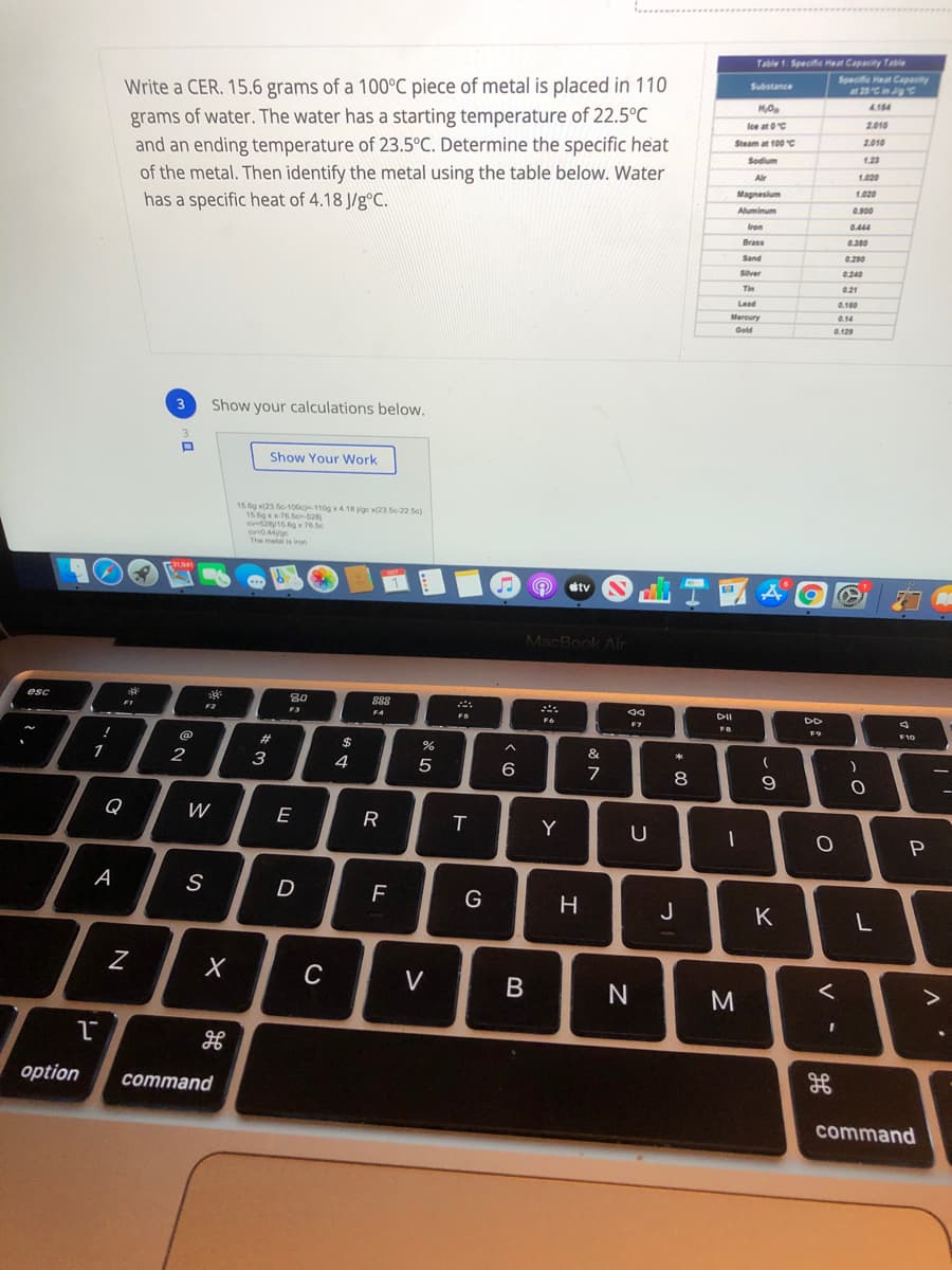 Table 1 Specife Heat Capacity Table
Specific Heat Capacity
at 25C in ig C
Write a CER. 15.6 grams of a 100°C piece of metal is placed in 110
grams of water. The water has a starting temperature of 22.5°C
and an ending temperature of 23.5°C. Determine the specific heat
of the metal. Then identify the metal using the table below. Water
has a specific heat of 4.18 J/g°C.
Substance
4.184
lce at 0C
2.010
Steam at 100 C
2.010
1.23
Sodium
Air
1.020
Magnesium
1.020
Aluminum
0.900
Iron
0.444
Brass
0.300
Sand
0.290
Silver
0.240
Tin
0.21
Lead
0.160
Mercury
0.14
Gold
0.129
3
Show your calculations below.
Show Your Work
15.6g x(23 e-100c-110g x4.18 yoc x(23 S0-22 5e)
15.6g x76.5on-628
cv5215.g x 76.5c
The metal is iron
etv
MacBook Air
esc
80
F3
888
F2
DII
DD
F4
FS
F7
F9
F10
@
23
$
&
*
1
2
3
4
5
8
9
Q
W
E
T.
Y
А
S
G
J
K
L
C
V
N
option
соmmand
command
B
