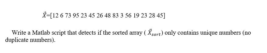 X=[12 6 73 95 23 45 26 48 83 3 56 19 23 28 45]
Write a Matlab script that detects if the sorted array ( Xsort) only contains unique numbers (no
duplicate numbers).
