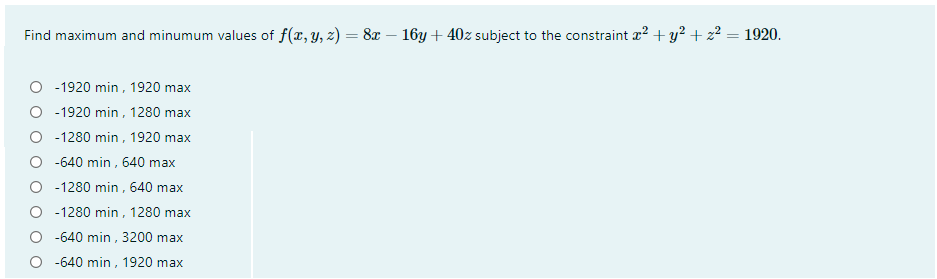 Find maximum and minumum values of f(x, y, z) = 8x – 16y + 40z subject to the constraint z? + y? + z² = 1920.
-1920 min , 1920 max
-1920 min , 1280 max
-1280 min, 1920 max
-640 min , 640 max
O -1280 min , 640 max
O - 1280 min, 1280 max
-640 min , 3200 max
-640 min, 1920 max
