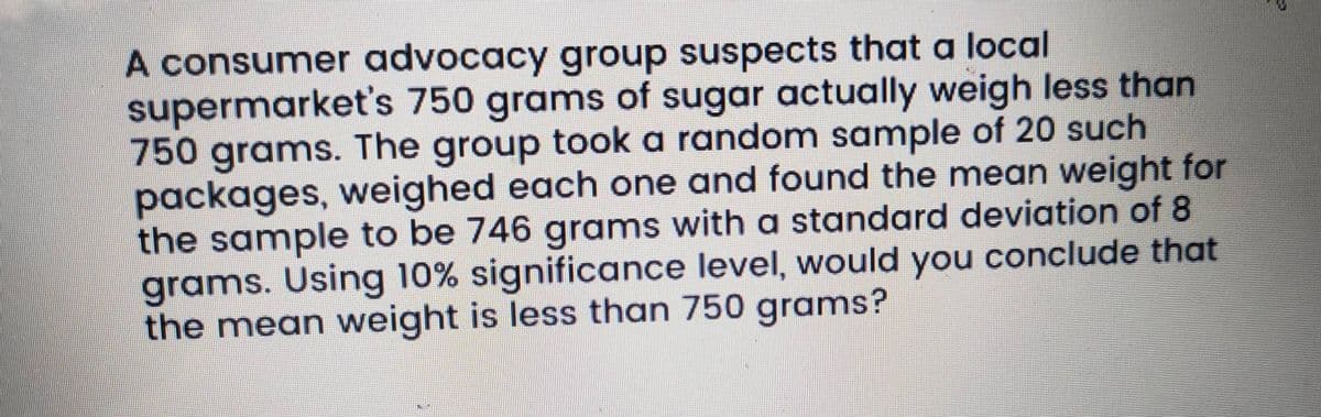 A consumer advocacy group suspects that a local
supermarket's 750 grams of sugar actually weigh less than
750 grams. The group took a random sample of 20 such
packages, weighed each one and found the mean weight for
the sample to be 746 grams with a standard deviation of 8
grams. Using 10% significance level, would you conclude that
the mean weight is less than 750 grams?
