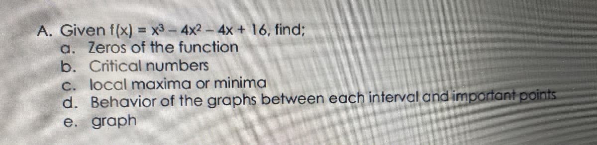 A. Given f(x) = x3 - 4x2- 4x + 16, find;
a. Zeros of the function
b. Critical numbers
c. local maxima or minima
d. Behavior of the graphs between each interval and important points
е. graph
