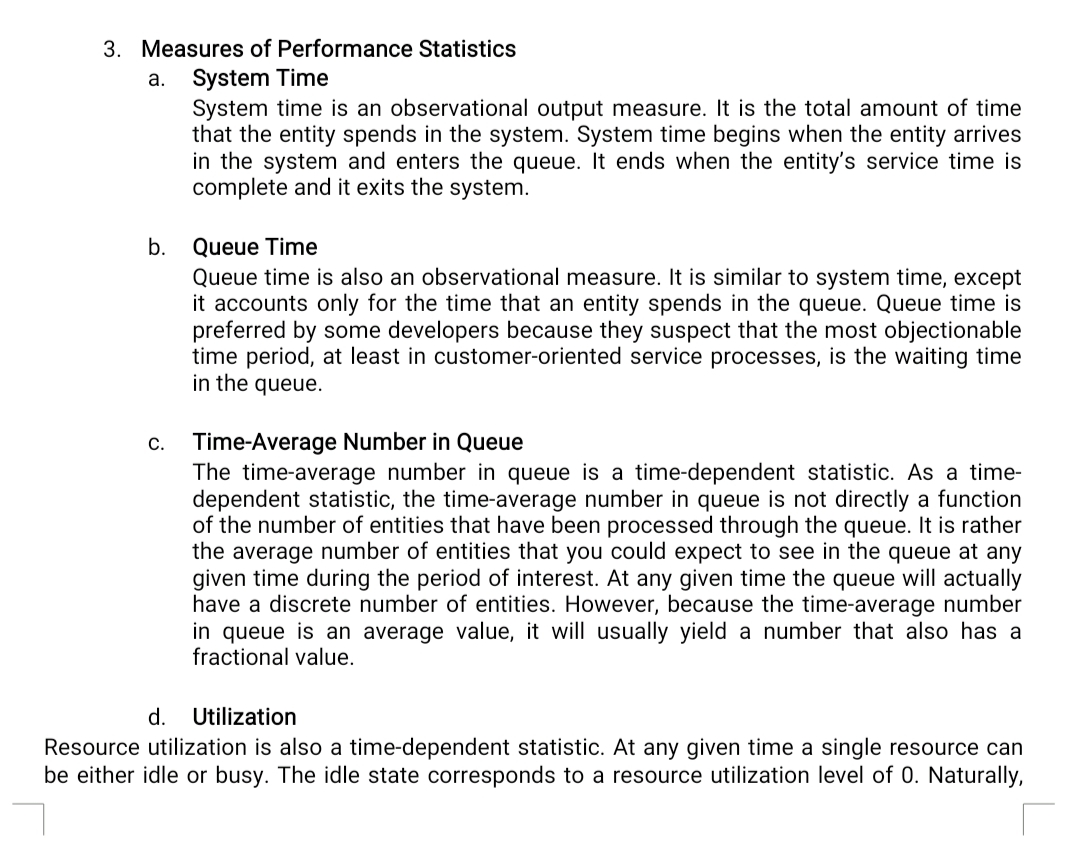 3. Measures of Performance Statistics
System Time
System time is an observational output measure. It is the total amount of time
that the entity spends in the system. System time begins when the entity arrives
in the system and enters the queue. It ends when the entity's service time is
complete and it exits the system.
а.
Queue Time
Queue time is also an observational measure. It is similar to system time, except
it accounts only for the time that an entity spends in the queue. Queue time is
preferred by some developers because they suspect that the most objectionable
time period, at least in customer-oriented service processes, is the waiting time
in the queue.
b.
Time-Average Number in Queue
The time-average number in queue is a time-dependent statistic. As a time-
dependent statistic, the time-average number in queue is not directly a function
of the number of entities that have been processed through the queue. It is rather
the average number of entities that you could expect to see in the queue at any
given time during the period of interest. At any given time the queue will actually
have a discrete number of entities. However, because the time-average number
in queue is an average value, it will usually yield a number that also has a
fractional value.
С.
d.
Utilization
Resource utilization is also a time-dependent statistic. At any given time a single resource can
be either idle or busy. The idle state corresponds to a resource utilization level of 0. Naturally,
