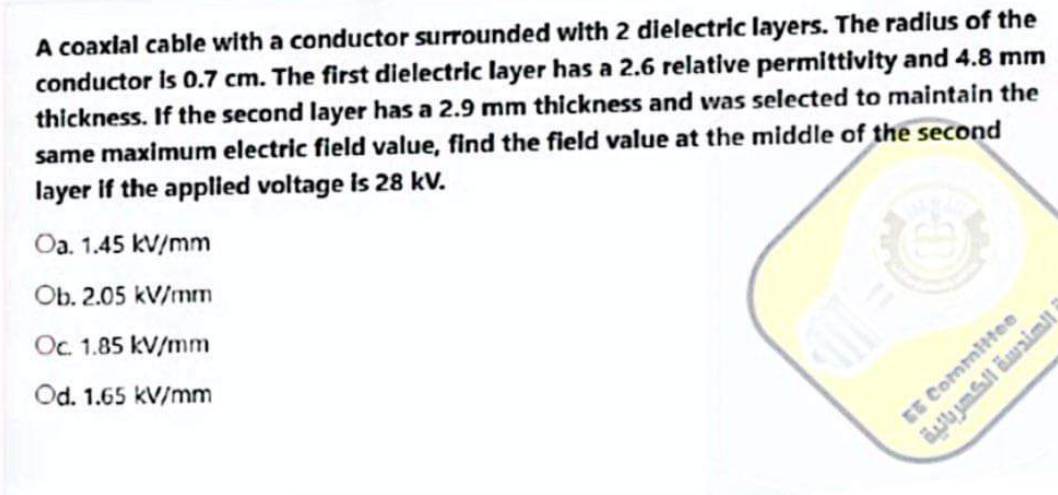 A coaxial cable with a conductor surrounded with 2 dielectric layers. The radius of the
conductor is 0.7 cm. The first dielectric layer has a 2.6 relative permittivity and 4.8 mm
thickness. If the second layer has a 2.9 mm thickness and was selected to maintain the
same maximum electric field value, find the field value at the middle of the second
layer if the applied voltage is 28 kv.
Oa. 1.45 kV/mm
Ob. 2.05 kV/mm
Oc. 1.85 kV/mm
Od. 1.65 kV/mm
(1=
الهندسة الكهربائية
EE Committee