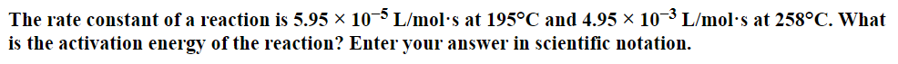 The
rate constant of a reaction is 5.95 × 10-5 L/mol's at 195°C and 4.95 × 10-³ L/mol's at 258°C. What
is the activation energy of the reaction? Enter your answer in scientific notation.