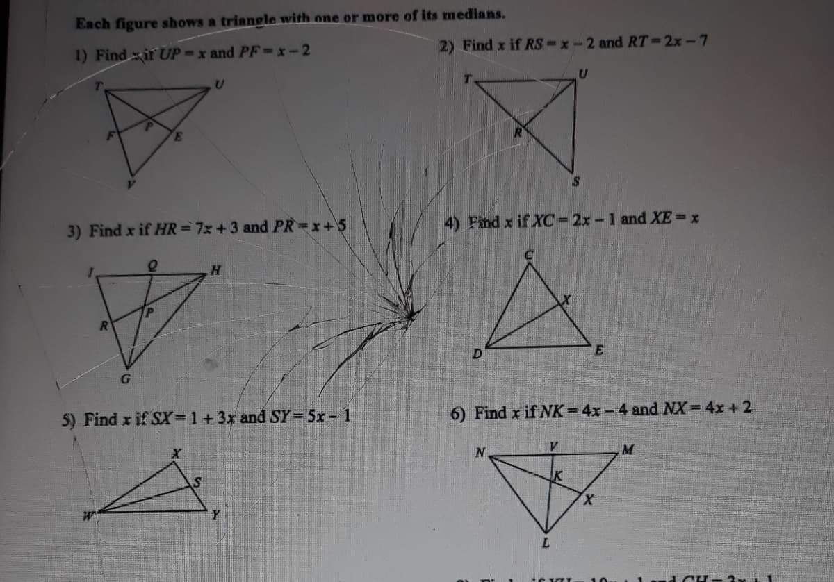 Each figure shows a triangle with one or more of its medians.
1) Findir UP-x and PF-x-2
2) Find x if RS-x-2 and RT-2x-7
T.
3) Find x if HR=7x +3 and PR x+5
4) Find x if XC= 2x- 1 and XE x
5) Find x if SX=1+3x and SY=5x- 1
6) Find x if K= 4x -4 and NX= 4x+2
M
