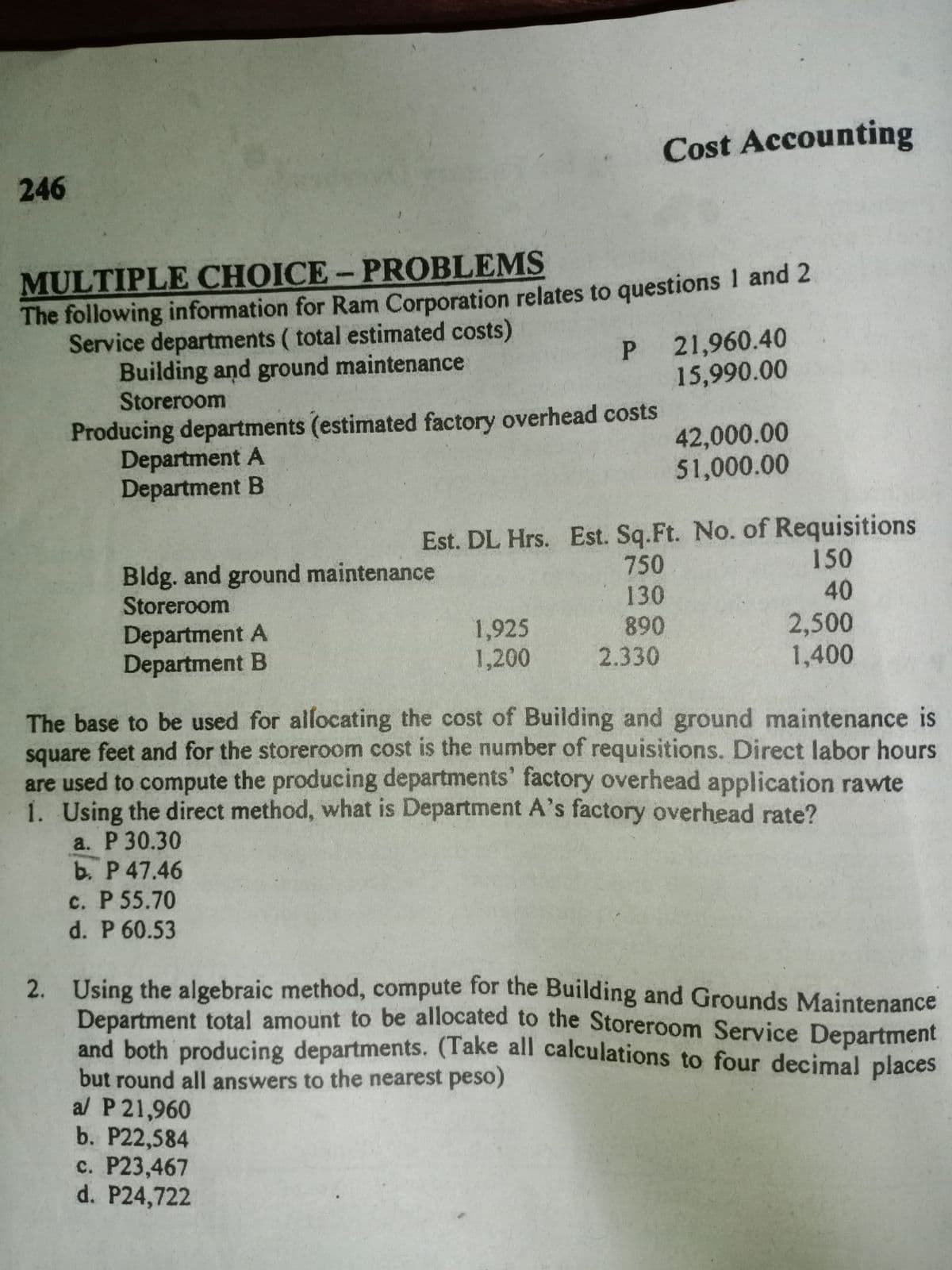 and both producing departments. (Take all calculations to four decimal places
Cost Accounting
246
MULTIPLE CHOICE-PROBLEMS
The following information for Ram Corporation relates to questions 1 and 2
Service departments ( total estimated costs)
Building and ground maintenance
Storeroom
P 21,960.40
15,990.00
Producing departments (estimated factory overhead costs
Department A
Department B
42,000.00
51,000.00
Bldg. and ground maintenance
Storeroom
Est. DL Hrs. Est. Sq.Ft. No. of Requisitions
150
40
750
130
Department A
Department B
1,925
1,200
890
2.330
2,500
1,400
The base to be used for allocating the cost of Building and ground maintenance is
square feet and for the storeroom cost is the number of requisitions. Direct labor hours
are used to compute the producing departments' factory overhead application rawte
1. Using the direct method, what is Department A's factory overhead rate?
a. P 30.30
b. P 47.46
c. P 55.70
d. P 60.53
2. Using the algebraic method, compute for the Building and Grounds Maintenance
Department total amount to be allocated to the Storeroom Service Department
and both producing departments. (Take all calculations to four decimal places
but round all answers to the nearest peso)
al P 21,960
b. P22,584
c. P23,467
d. P24,722
