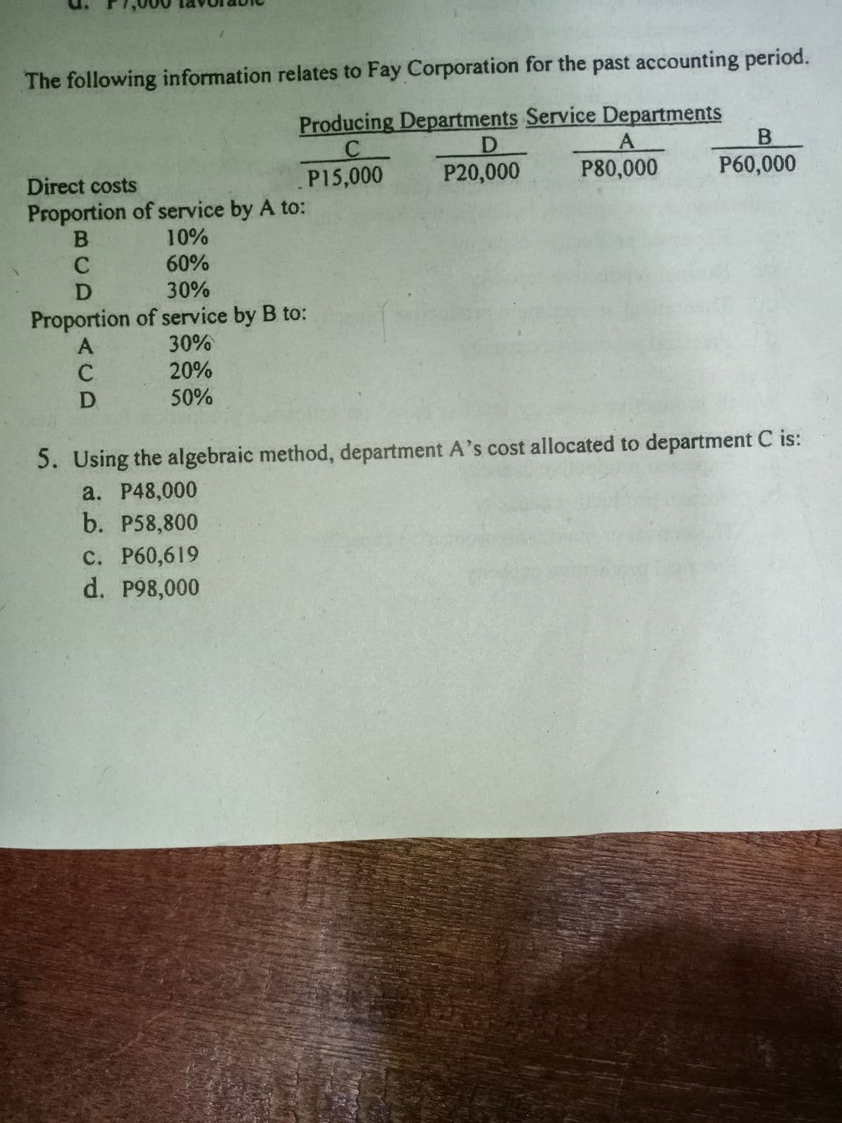 The following information relates to Fay Corporation for the past accounting period.
Producing Departments Service Departments
D.
P20,000
B
C.
P15,000
Direct costs
P80,000
P60,000
Proportion of service by A to:
B
10%
60%
30%
Proportion of service by B to:
30%
20%
50%
5. Using the algebraic method, department A's cost allocated to department C is:
a. P48,000
b. P58,800
с. Р60,619
d. 998,000
