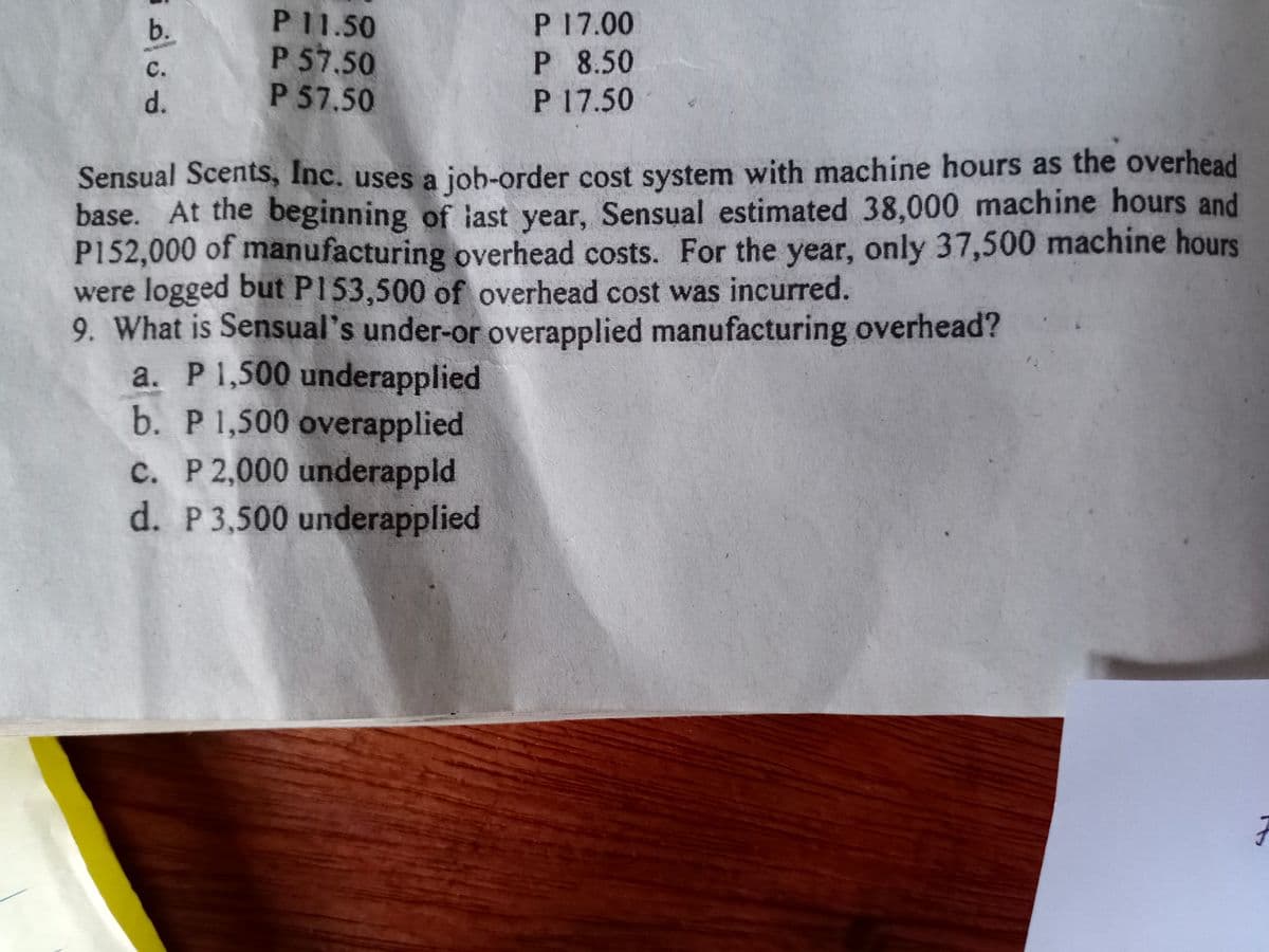 P 11.50
P 57.50
P 57.50
P 17.00
P 8.50
P 17.50
b.
c.
d.
Sensual Scents, Inc. uses a job-order cost system with machine hours as the overhead
base. At the beginning of iast year, Sensual estimated 38,000 machine hours and
P152,000 of manufacturing overhead costs. For the year, only 37,500 machine hours
were logged but PI53,500 of overhead cost was incurred.
9. What is Sensual's under-or overapplied manufacturing overhead?
a. P1,500 underapplied
b. P 1,500 overapplied
c. P 2,000 underappld
d. P 3,500 underapplied
