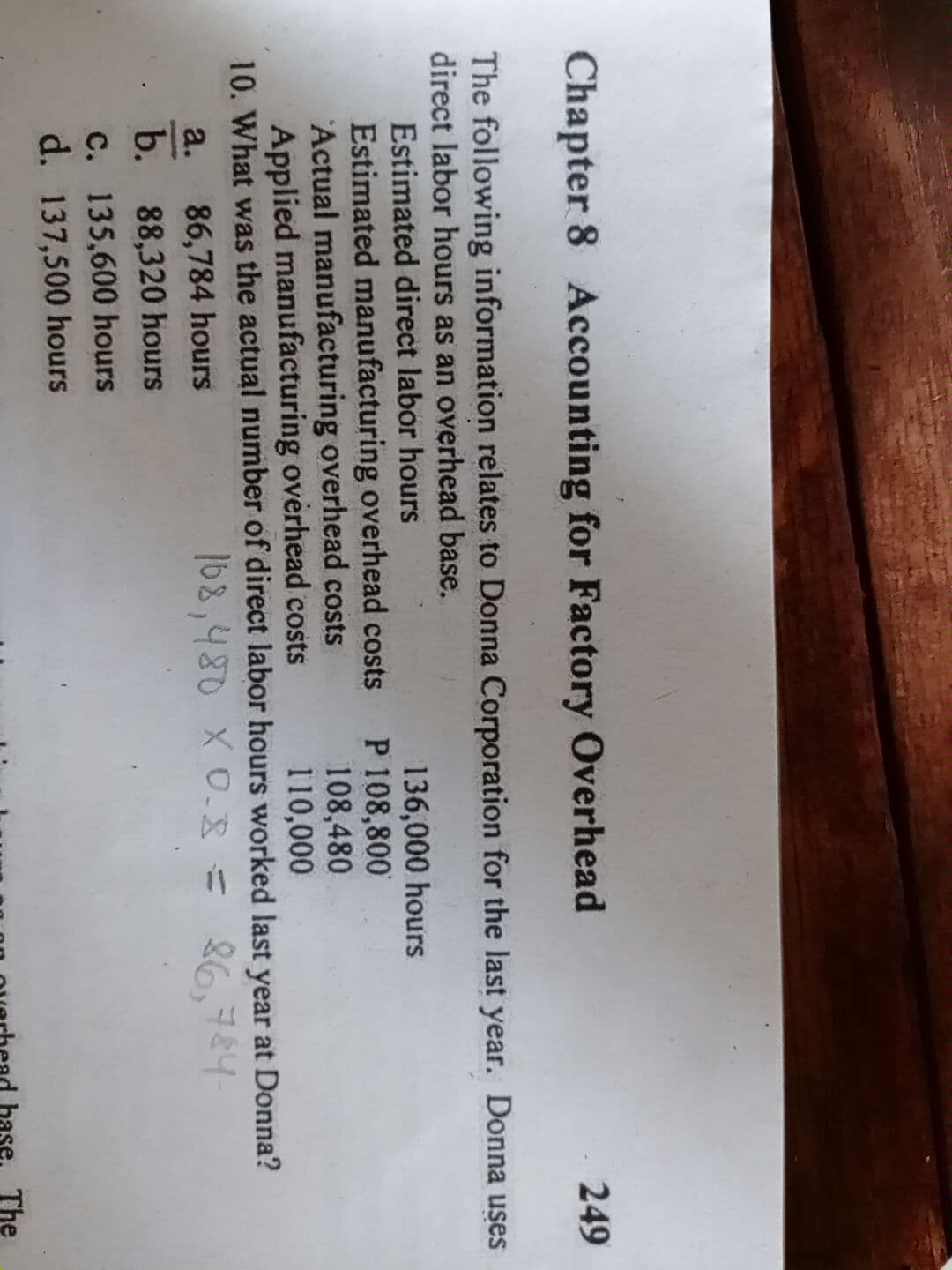 Chapter 8 Accounting for Factory Overhead
249
The following information relates to Donna Corporation for the last year. Donna uses
direct labor hours as an overhead base.
Estimated direct labor hours
Estimated manufacturing overhead costs P 108,800
Actual manufacturing overhead costs
Applied manufacturing overhead costs
10. What was the actual number of direct labor hours worked last year at Donna?
136,000 hours
108,480
110,000
86,784 hours
168,480 X 0.38
= 86,784
26,784-
a.
b. 88,320 hours
C. 135,600 hours
d. 137,500 hours
bas
The
