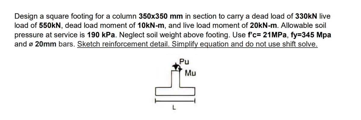 Design a square footing for a column 350x350 mm in section to carry a dead load of 330kN live
load of 550kN, dead load moment of 10kN-m, and live load moment of 20kN-m. Allowable soil
pressure at service is 190 kPa. Neglect soil weight above footing. Use f'c= 21 MPa, fy=345 Mpa
and Ø 20mm bars. Sketch reinforcement detail. Simplify equation and do not use shift solve.
Pu
Mu