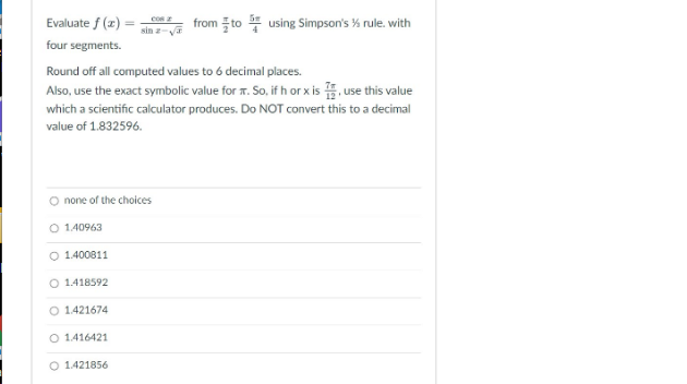 COR 2
from to using Simpson's % rule. with
Evaluate f(x)
four segments.
Round off all computed values to 6 decimal places.
Also, use the exact symbolic value for T. So, if h or x is
use this value
which a scientific calculator produces. Do NOT convert this to a decimal
value of 1.832596.
none of the choices
O 140963
O 1.400811
O 1.418592
O 1421674
O 1416421
O 1.421856