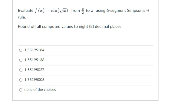 Evaluate f (x) = sin(√) from to using 6-segment Simpson's ½/3
rule.
Round off all computed values to eight (8) decimal places.
O 1.55195184
O 1.55195138
1.55195027
1.55195006
O none of the choices