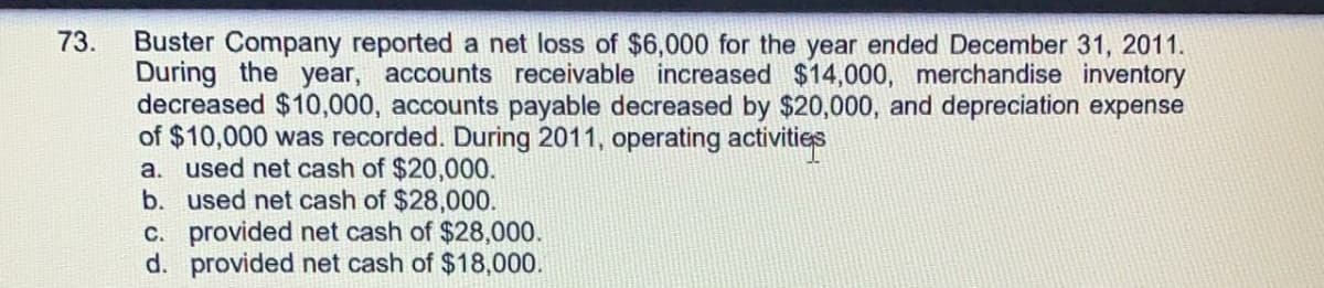 Buster Company reported a net loss of $6,000 for the year ended December 31, 2011.
During the year, accounts receivable increased $14,000, merchandise inventory
decreased $10,000, accounts payable decreased by $20,000, and depreciation expense
of $10,000 was recorded. During 2011, operating activities
a. used net cash of $20,000.
b. used net cash of $28,000.
C. provided net cash of $28,000.
d. provided net cash of $18,000.
73.
