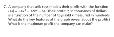 7. A company that sells toys models their profit with the function
P(x) = -4x3 + 32x? – 64. Their profit P, in thousands of dollars,
is a function of the number of toys sold x measured in hundreds.
What do the key features of the graph reveal about the profits?
What is the maximum profit the company can make?
