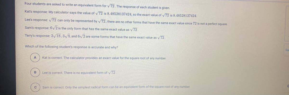 Four students are asked to write an equivalent form for v 72. The response of each student is given.
Kat's response: My calculator says the value of /72 is 8.48528137424, so the exact value of y72 is 8.48528137424.
Lee's response: V72 can only be represented by v72; there are no other forms that have the same exact value since 72 is not a perfect square.
Sam's response: 6/2 is the only form that has the same exact value as v 72.
Terry's response: 2/18,3/8, and 6y2 are some forms that have the same exact value as v72.
Which of the following student's response is accurate and why?
Su
Kat is correct. The calculator provides an exact value for the square root of any number.
B
Lee is correct. There is no equivalent form of V72.
Sam is correct. Only the simplest radical form can be an equivalent form of the square root of any number.
