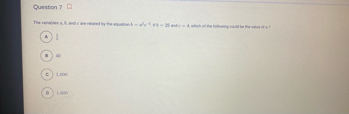 Question 7 D
The variables a, b, and c are related by the equation b = a?c3 If b = 25 and c = 4. which of the following could be the value of a ?
40
1,000
D
1,600
